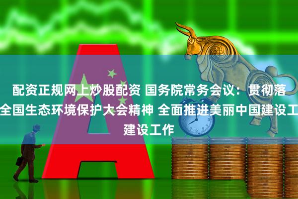配资正规网上炒股配资 国务院常务会议：贯彻落实全国生态环境保护大会精神 全面推进美丽中国建设工作