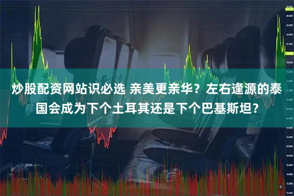 炒股配资网站识必选 亲美更亲华？左右逢源的泰国会成为下个土耳其还是下个巴基斯坦？