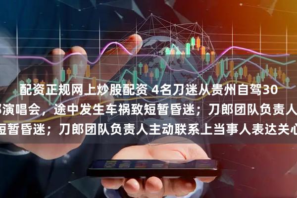 配资正规网上炒股配资 4名刀迷从贵州自驾3000多公里去新疆看刀郎演唱会，途中发生车祸致短暂昏迷；刀郎团队负责人主动联系上当事人表达关心