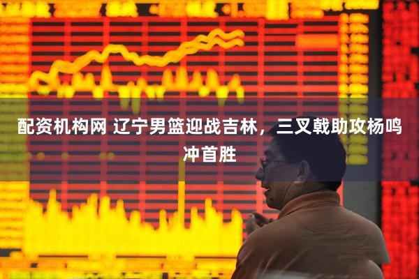 配资机构网 辽宁男篮迎战吉林，三叉戟助攻杨鸣冲首胜