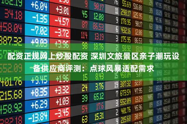 配资正规网上炒股配资 深圳文旅景区亲子潮玩设备供应商评测：点球风暴适配需求