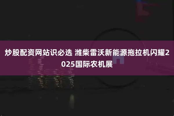 炒股配资网站识必选 潍柴雷沃新能源拖拉机闪耀2025国际农机展