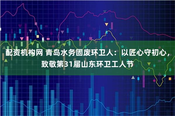 配资机构网 青岛水务固废环卫人：以匠心守初心，致敬第31届山东环卫工人节