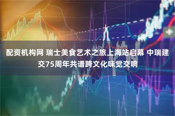 配资机构网 瑞士美食艺术之旅上海站启幕 中瑞建交75周年共谱跨文化味觉交响