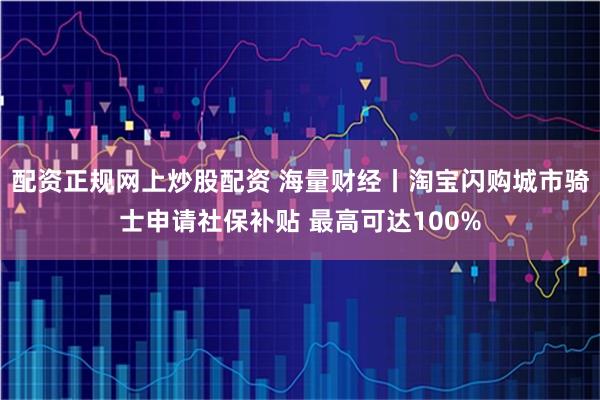 配资正规网上炒股配资 海量财经丨淘宝闪购城市骑士申请社保补贴 最高可达100%
