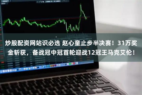 炒股配资网站识必选 赵心童止步半决赛！31万奖金斩获，备战冠中冠首轮迎战12冠王马克艾伦！