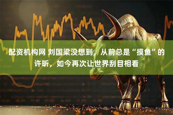 配资机构网 刘国梁没想到，从前总是“摸鱼”的许昕，如今再次让世界刮目相看