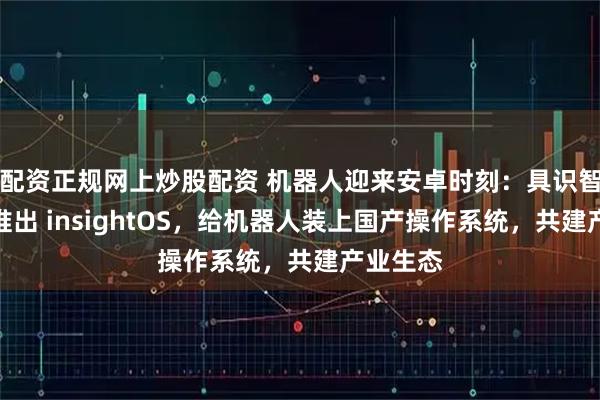配资正规网上炒股配资 机器人迎来安卓时刻：具识智能重磅推出 insightOS，给机器人装上国产操作系统，共建产业生态