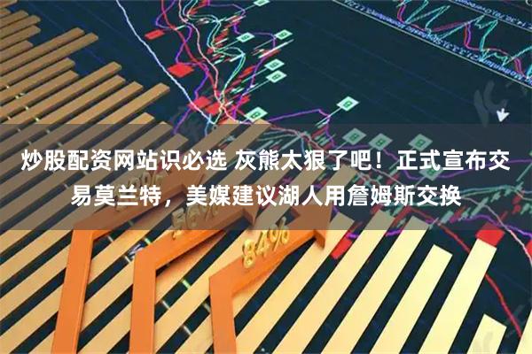 炒股配资网站识必选 灰熊太狠了吧！正式宣布交易莫兰特，美媒建议湖人用詹姆斯交换