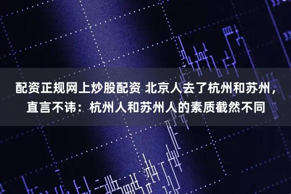 配资正规网上炒股配资 北京人去了杭州和苏州，直言不讳：杭州人和苏州人的素质截然不同