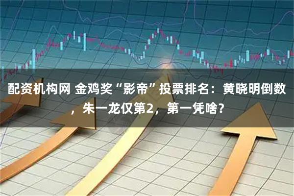配资机构网 金鸡奖“影帝”投票排名：黄晓明倒数，朱一龙仅第2，第一凭啥？