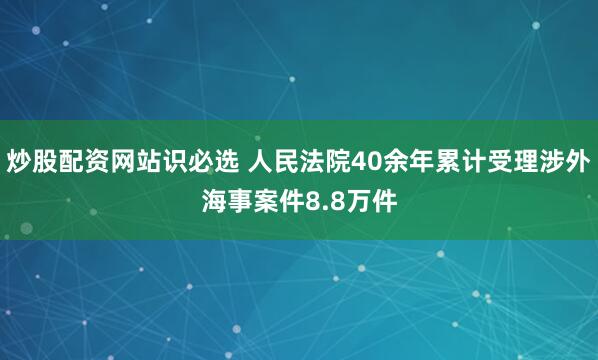 炒股配资网站识必选 人民法院40余年累计受理涉外海事案件8.8万件