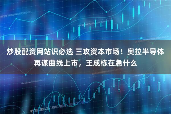 炒股配资网站识必选 三攻资本市场！奥拉半导体再谋曲线上市，王成栋在急什么