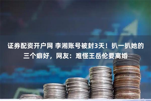 证券配资开户网 李湘账号被封3天！扒一扒她的三个癖好，网友：难怪王岳伦要离婚