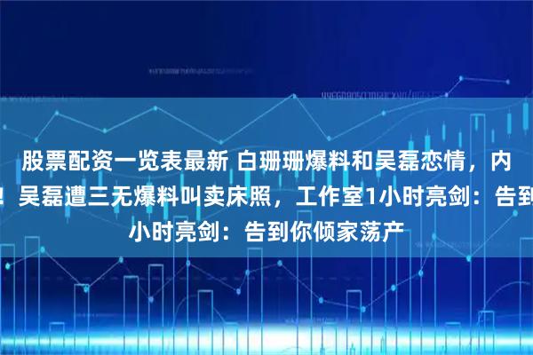 股票配资一览表最新 白珊珊爆料和吴磊恋情，内娱最快打脸！吴磊遭三无爆料叫卖床照，工作室1小时亮剑：告到你倾家荡产