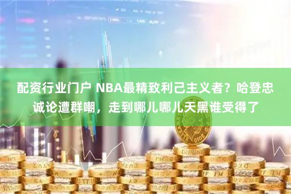 配资行业门户 NBA最精致利己主义者？哈登忠诚论遭群嘲，走到哪儿哪儿天黑谁受得了