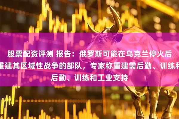 股票配资评测 报告：俄罗斯可能在乌克兰停火后的两年内重建其区域性战争的部队，专家称重建需后勤、训练和工业支持