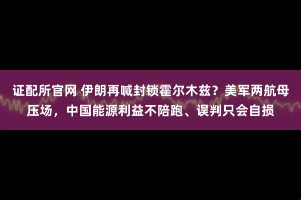 证配所官网 伊朗再喊封锁霍尔木兹？美军两航母压场，中国能源利益不陪跑、误判只会自损