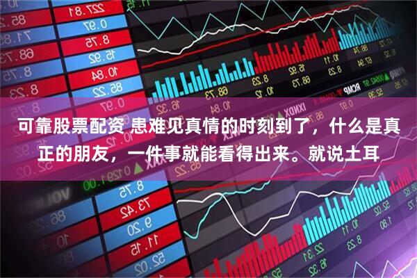 可靠股票配资 患难见真情的时刻到了，什么是真正的朋友，一件事就能看得出来。就说土耳