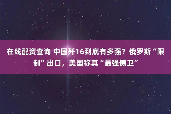 在线配资查询 中国歼16到底有多强？俄罗斯“限制”出口，美国称其“最强侧卫”
