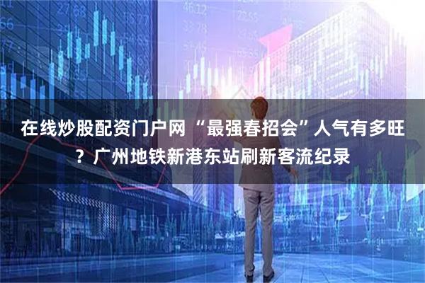 在线炒股配资门户网 “最强春招会”人气有多旺？广州地铁新港东站刷新客流纪录