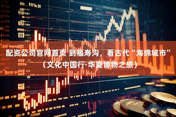 配资公司官网首页 到福寿沟，看古代“海绵城市”（文化中国行·华夏博物之旅）