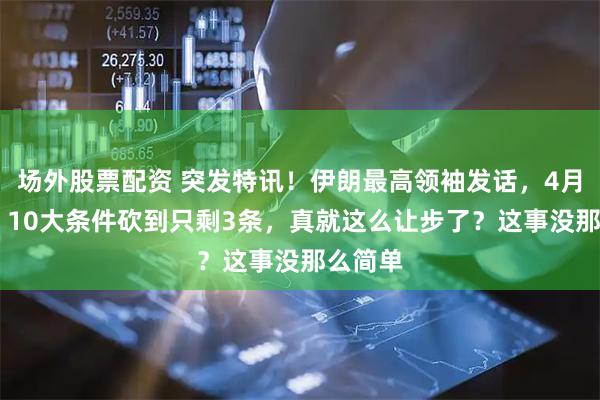 场外股票配资 突发特讯！伊朗最高领袖发话，4月12日，10大条件砍到只剩3条，真就这么让步了？这事没那么简单