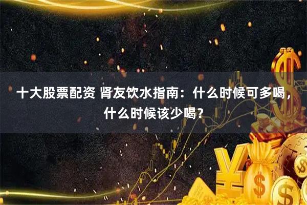 十大股票配资 肾友饮水指南：什么时候可多喝，什么时候该少喝？