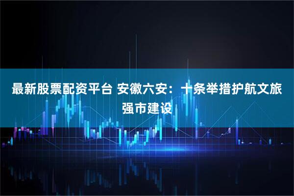 最新股票配资平台 安徽六安：十条举措护航文旅强市建设