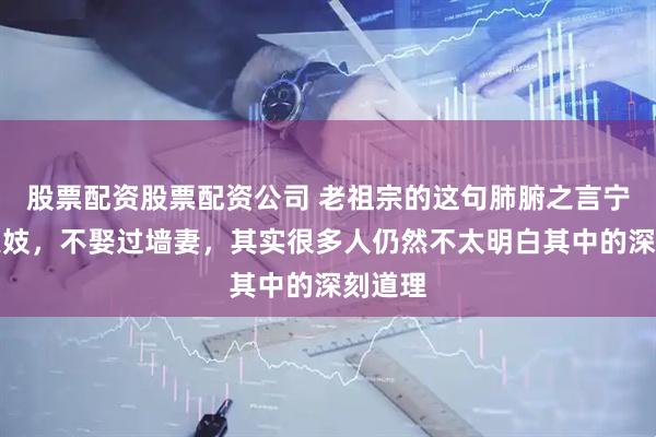 股票配资股票配资公司 老祖宗的这句肺腑之言宁娶从良妓，不娶过墙妻，其实很多人仍然不太明白其中的深刻道理