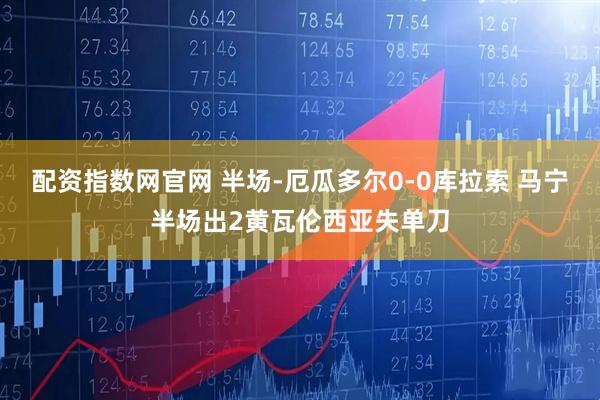 配资指数网官网 半场-厄瓜多尔0-0库拉索 马宁半场出2黄瓦伦西亚失单刀