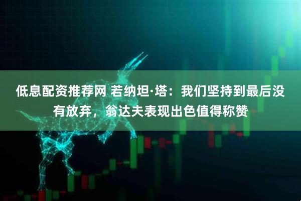 低息配资推荐网 若纳坦·塔：我们坚持到最后没有放弃，翁达夫表现出色值得称赞