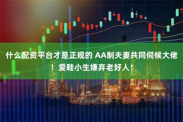 什么配资平台才是正规的 AA制夫妻共同伺候大佬！爱鞋小生嫌弃老好人！