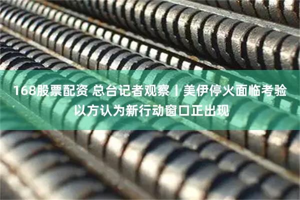 168股票配资 总台记者观察丨美伊停火面临考验 以方认为新行动窗口正出现