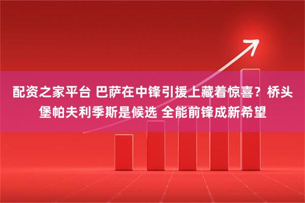 配资之家平台 巴萨在中锋引援上藏着惊喜?桥头堡帕夫利季斯是候选 全能前锋成新希望