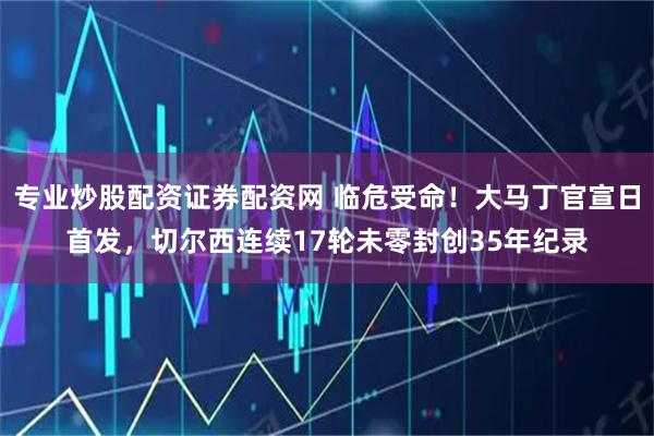 专业炒股配资证券配资网 临危受命！大马丁官宣日首发，切尔西连续17轮未零封创35年纪录