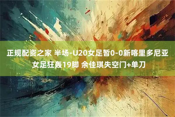 正规配资之家 半场-U20女足暂0-0新喀里多尼亚 女足狂轰19脚 余佳琪失空门+单刀