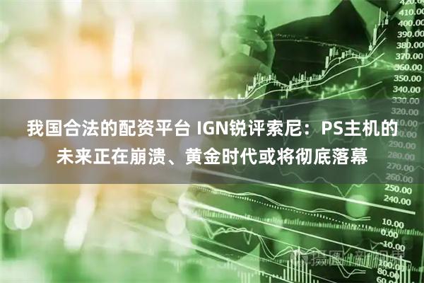我国合法的配资平台 IGN锐评索尼：PS主机的未来正在崩溃、黄金时代或将彻底落幕